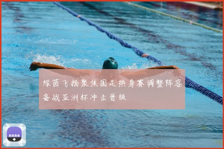 绿茵飞扬聚焦国足热身赛调整阵容备战亚洲杯冲击晋级
