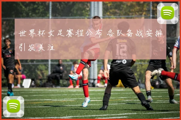 世界杯女足赛程公布 各队备战安排引发关注