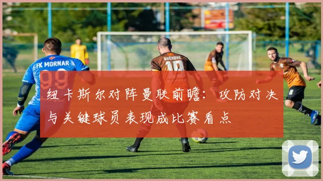 纽卡斯尔对阵曼联前瞻：攻防对决与关键球员表现成比赛看点