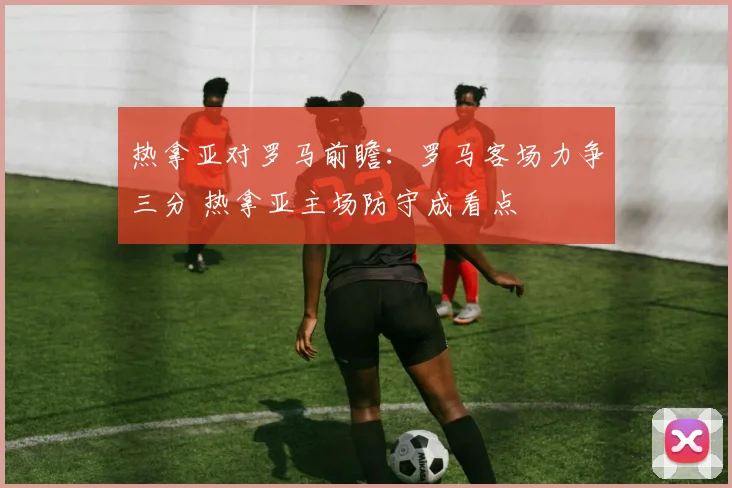 热拿亚对罗马前瞻：罗马客场力争三分 热拿亚主场防守成看点