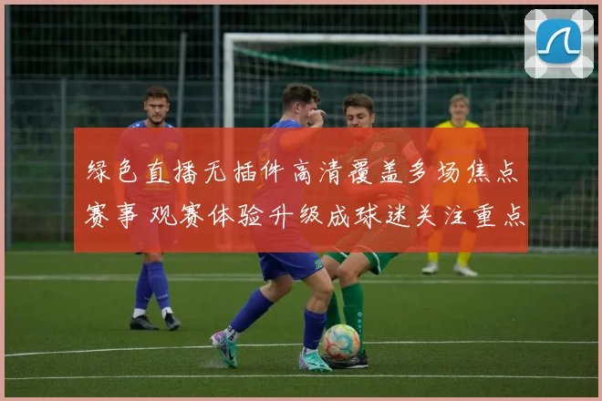 绿色直播无插件高清覆盖多场焦点赛事 观赛体验升级成球迷关注重点