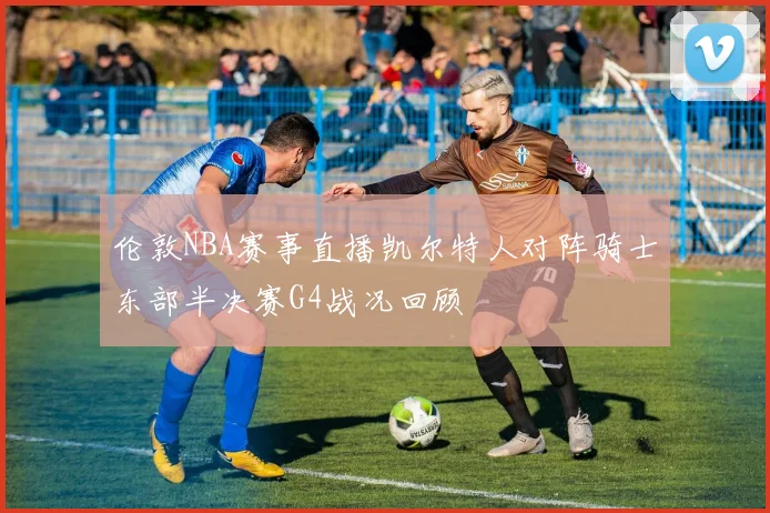 伦敦NBA赛事直播凯尔特人对阵骑士东部半决赛G4战况回顾