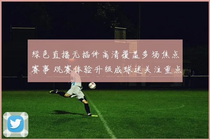 绿色直播无插件高清覆盖多场焦点赛事 观赛体验升级成球迷关注重点