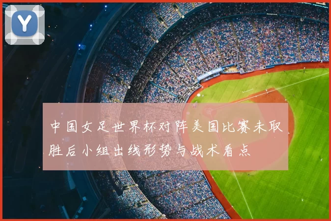 中国女足世界杯对阵美国比赛未取胜后小组出线形势与战术看点