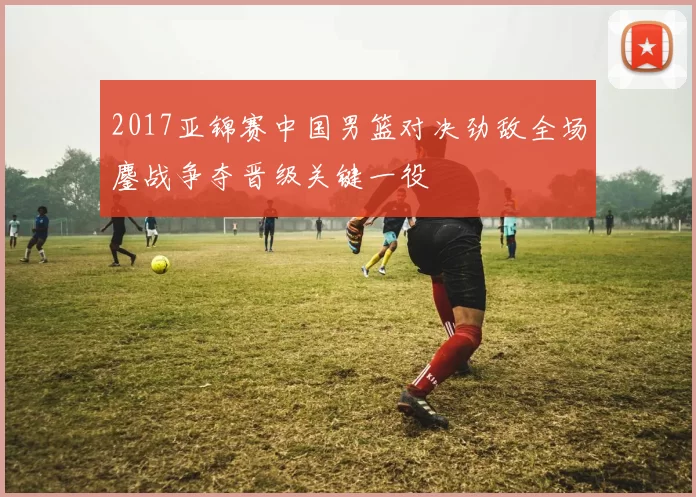 2017亚锦赛中国男篮对决劲敌全场鏖战争夺晋级关键一役