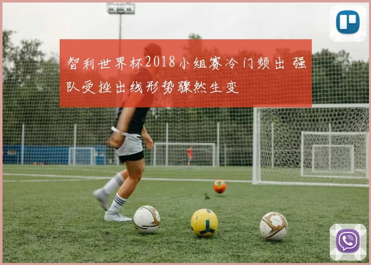 智利世界杯2018小组赛冷门频出 强队受挫出线形势骤然生变