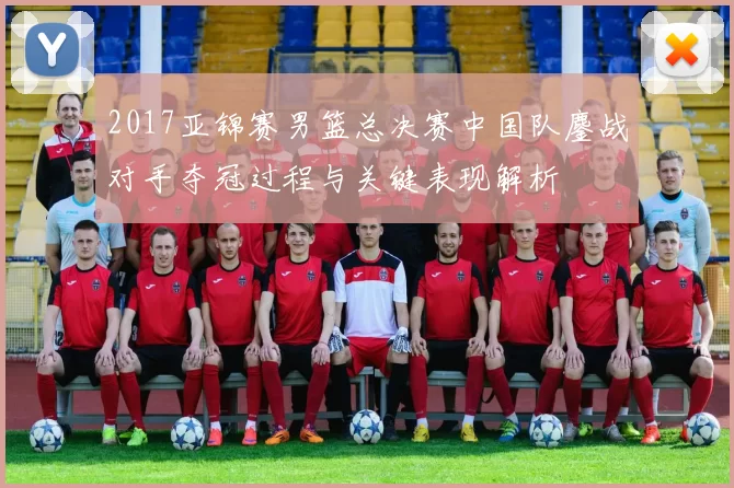 2017亚锦赛男篮总决赛中国队鏖战对手夺冠过程与关键表现解析