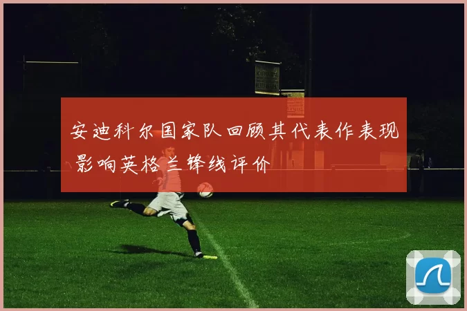 安迪科尔国家队回顾其代表作表现 影响英格兰锋线评价