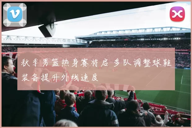 秋季男篮热身赛将启 多队调整球鞋装备提升外线速度