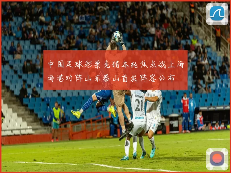 中国足球彩票竞猜本轮焦点战上海海港对阵山东泰山首发阵容公布