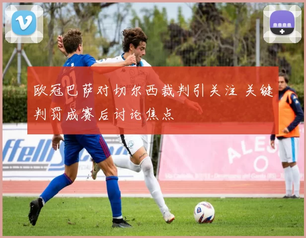 欧冠巴萨对切尔西裁判引关注 关键判罚成赛后讨论焦点