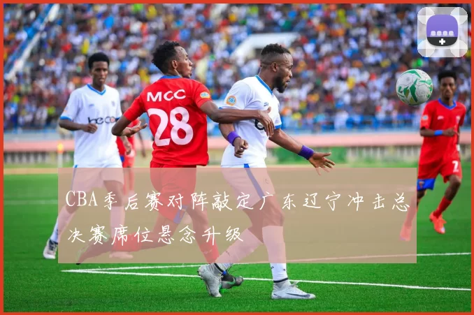 CBA季后赛对阵敲定广东辽宁冲击总决赛席位悬念升级