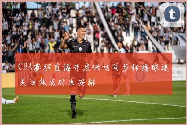 CBA赛程直播开启咪咕同步转播球迷关注焦点对决安排