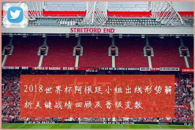 2018世界杯阿根廷小组出线形势解析关键战绩回顾及晋级变数