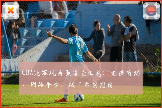 CBA比赛观看渠道全汇总：电视直播、网络平台、线下购票指南