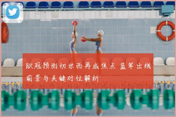 欧冠预测切尔西再成焦点 蓝军出线前景与关键对位解析