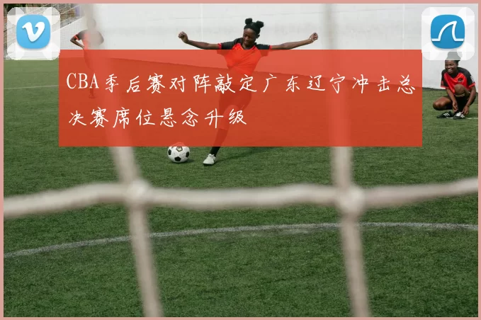 CBA季后赛对阵敲定广东辽宁冲击总决赛席位悬念升级