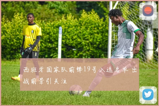 西班牙国家队前锋19号入选名单 出战前景引关注