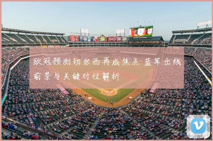 欧冠预测切尔西再成焦点 蓝军出线前景与关键对位解析