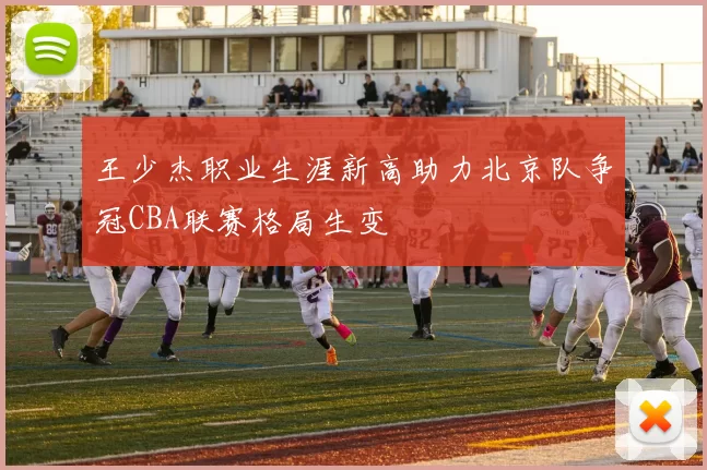 王少杰职业生涯新高助力北京队争冠CBA联赛格局生变