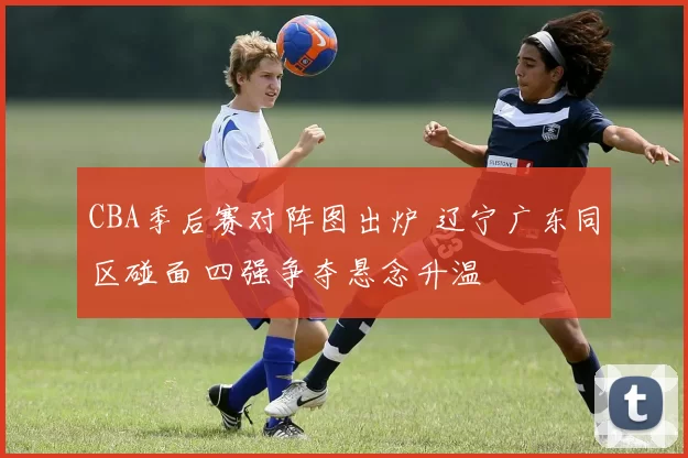 CBA季后赛对阵图出炉 辽宁广东同区碰面 四强争夺悬念升温