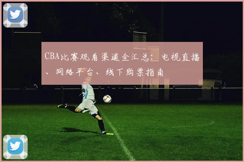 CBA比赛观看渠道全汇总:电视直播、网络平台、线下购票指南