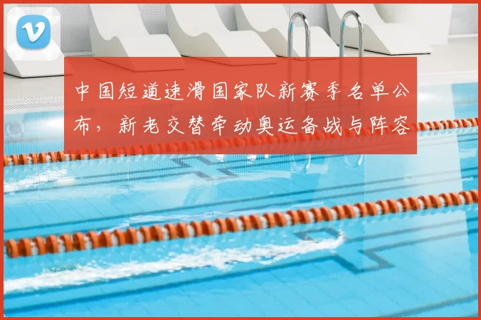 中国短道速滑国家队新赛季名单公布,新老交替牵动奥运备战与阵容调整
