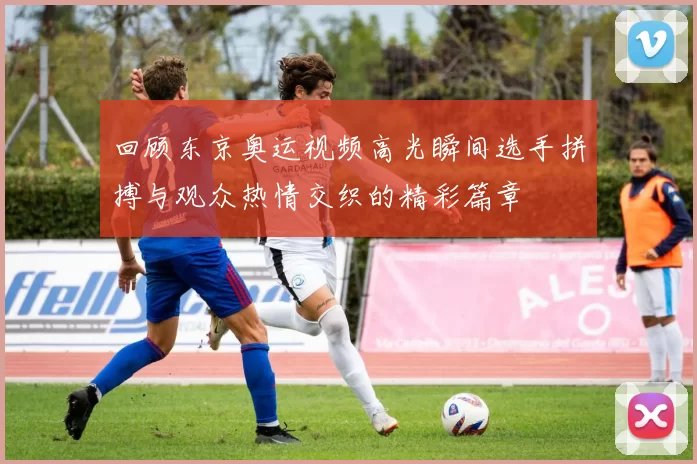 回顾东京奥运视频高光瞬间选手拼搏与观众热情交织的精彩篇章