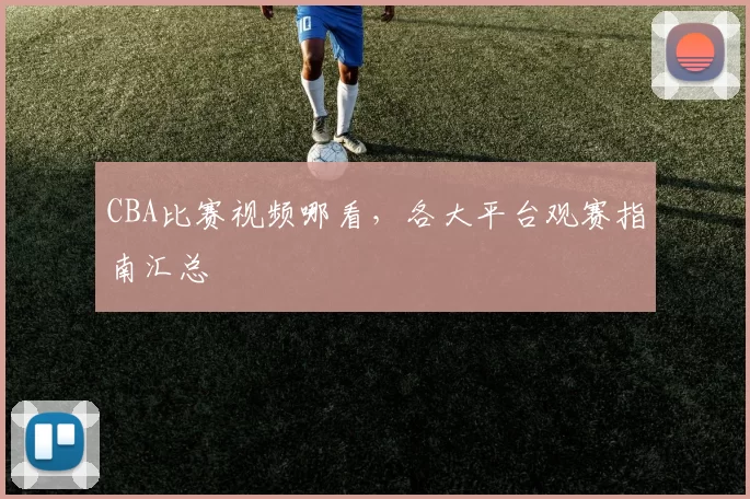 CBA比赛视频哪看，各大平台观赛指南汇总