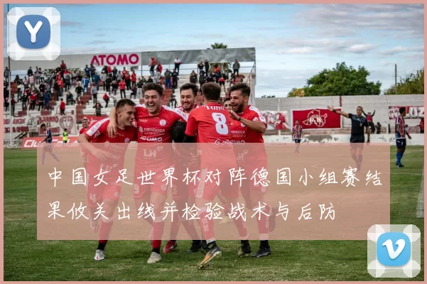 中国女足世界杯对阵德国小组赛结果攸关出线并检验战术与后防