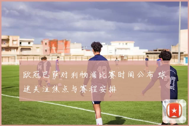 欧冠巴萨对利物浦比赛时间公布 球迷关注焦点与赛程安排