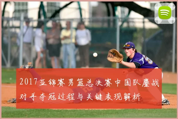 2017亚锦赛男篮总决赛中国队鏖战对手夺冠过程与关键表现解析