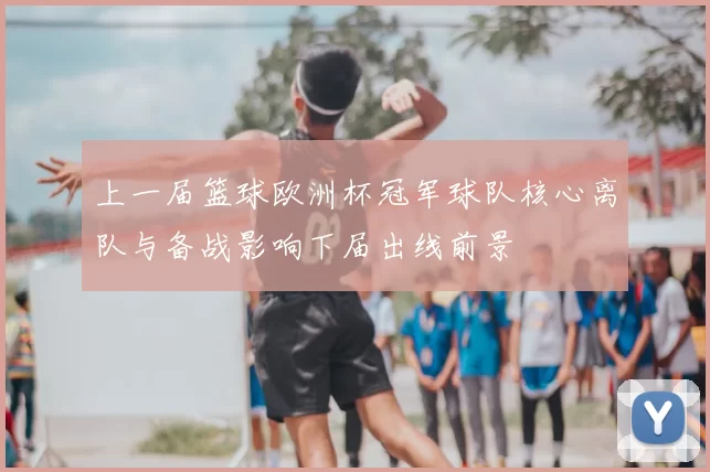 上一届篮球欧洲杯冠军球队核心离队与备战影响下届出线前景