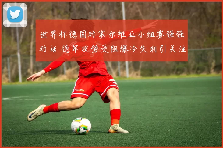 世界杯德国对塞尔维亚小组赛强强对话 德军攻势受阻爆冷失利引关注