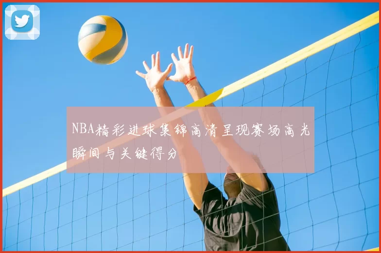 NBA精彩进球集锦高清呈现赛场高光瞬间与关键得分