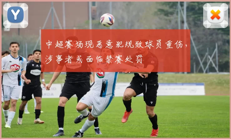 中超赛场现恶意犯规致球员重伤，涉事者或面临禁赛处罚